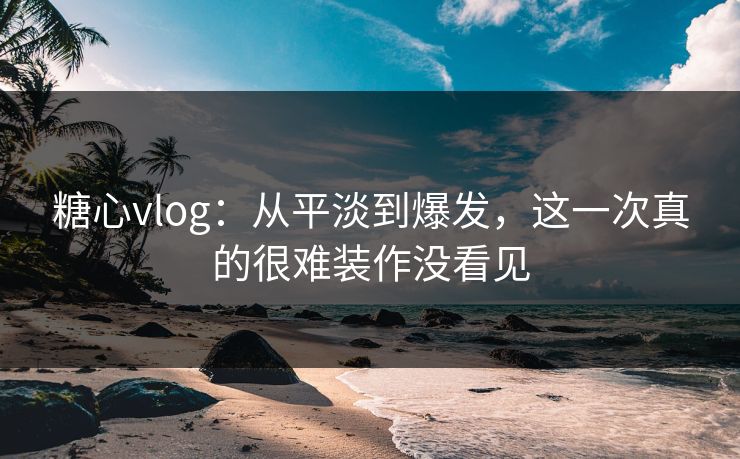 糖心vlog：从平淡到爆发，这一次真的很难装作没看见