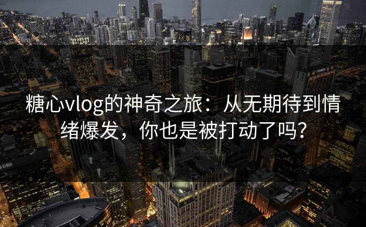 糖心vlog的神奇之旅：从无期待到情绪爆发，你也是被打动了吗？