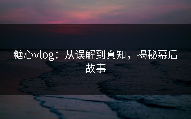 糖心vlog：从误解到真知，揭秘幕后故事